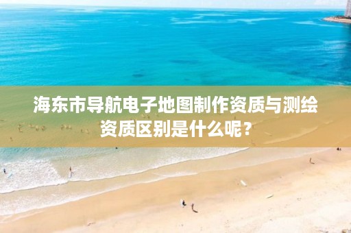 海东市导航电子地图制作资质与测绘资质区别是什么呢？