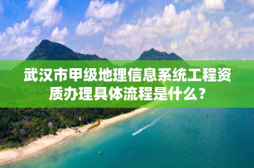 武汉市甲级地理信息系统工程资质办理具体流程是什么？