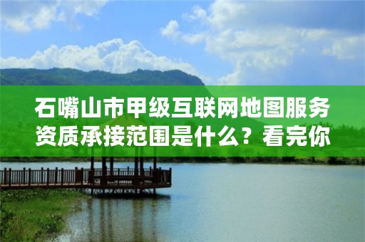 石嘴山市甲级互联网地图服务资质承接范围是什么？看完你就知道了