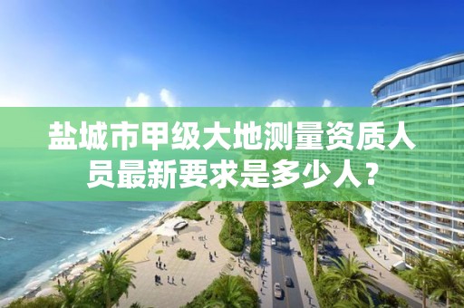 盐城市甲级大地测量资质人员最新要求是多少人？