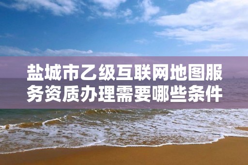 盐城市乙级互联网地图服务资质办理需要哪些条件？