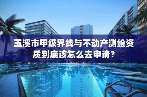 玉溪市甲级界线与不动产测绘资质到底该怎么去申请？