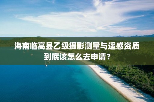 海南临高县乙级摄影测量与遥感资质到底该怎么去申请？