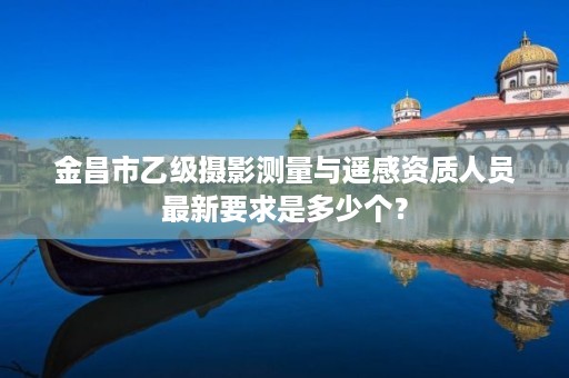 金昌市乙级摄影测量与遥感资质人员最新要求是多少个？