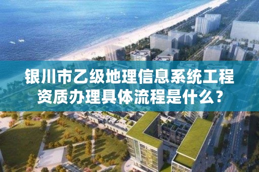 银川市乙级地理信息系统工程资质办理具体流程是什么？