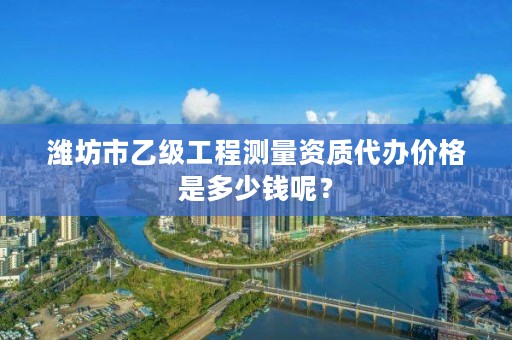 潍坊市乙级工程测量资质代办价格是多少钱呢？