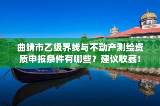 曲靖市乙级界线与不动产测绘资质申报条件有哪些？建议收藏！