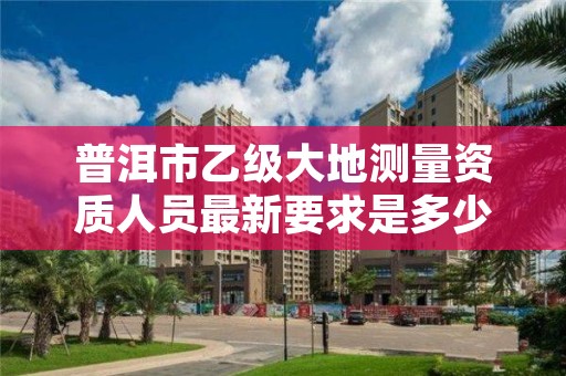 普洱市乙级大地测量资质人员最新要求是多少人个？