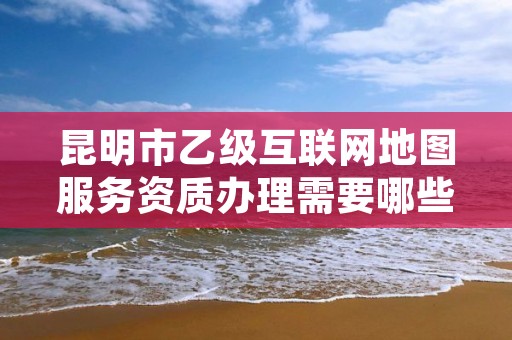 昆明市乙级互联网地图服务资质办理需要哪些条件？