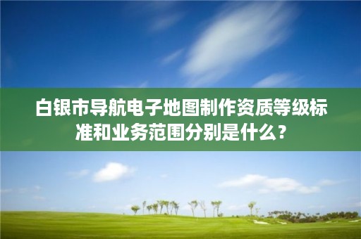 白银市导航电子地图制作资质等级标准和业务范围分别是什么？