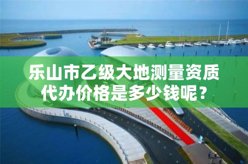 乐山市乙级大地测量资质代办价格是多少钱呢？