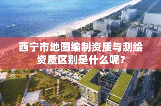 西宁市地图编制资质与测绘资质区别是什么呢？