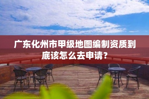 广东化州市甲级地图编制资质到底该怎么去申请？