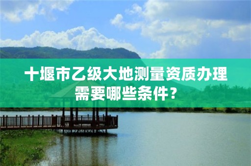 十堰市乙级大地测量资质办理需要哪些条件？