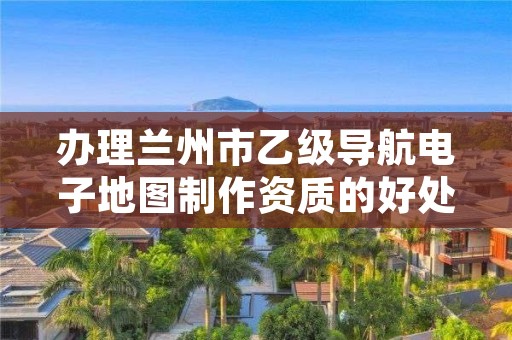 办理兰州市乙级导航电子地图制作资质的好处有哪些呢？