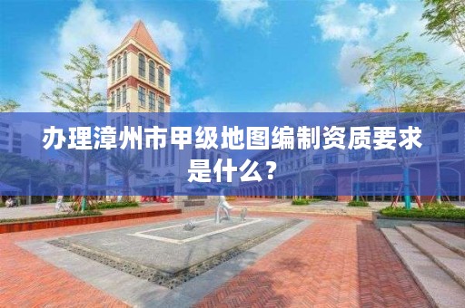 办理漳州市甲级地图编制资质要求是什么？