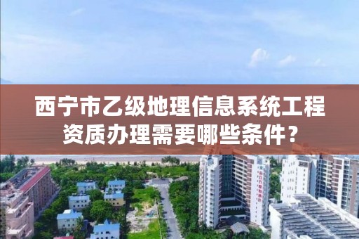 西宁市乙级地理信息系统工程资质办理需要哪些条件？