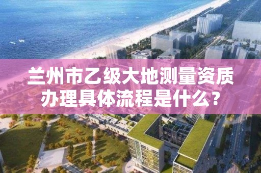 兰州市乙级大地测量资质办理具体流程是什么？