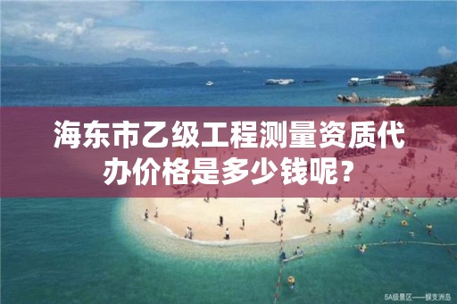 海东市乙级工程测量资质代办价格是多少钱呢？