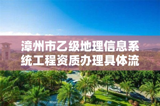 漳州市乙级地理信息系统工程资质办理具体流程是什么？