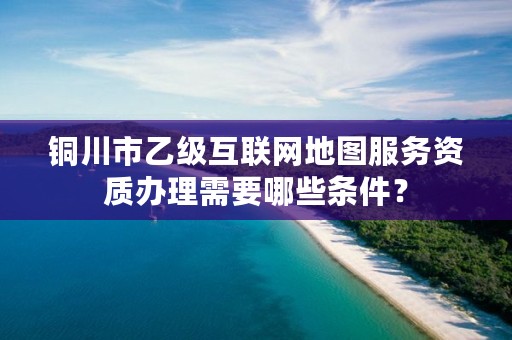 铜川市乙级互联网地图服务资质办理需要哪些条件？