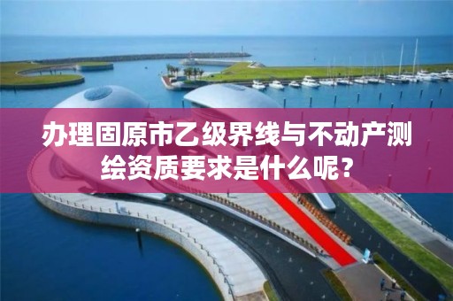 办理固原市乙级界线与不动产测绘资质要求是什么呢？