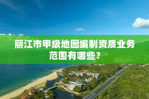 丽江市甲级地图编制资质业务范围有哪些？