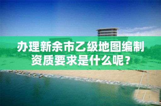 办理新余市乙级地图编制资质要求是什么呢？