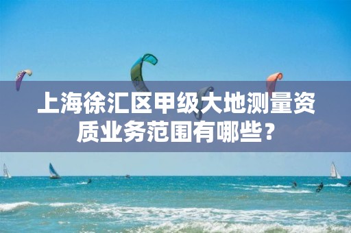 上海徐汇区甲级大地测量资质业务范围有哪些？