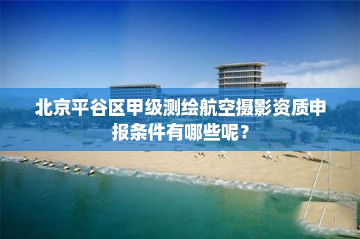 北京平谷区甲级测绘航空摄影资质申报条件有哪些呢？