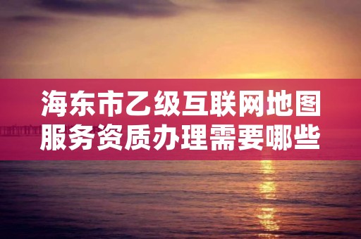 海东市乙级互联网地图服务资质办理需要哪些条件？