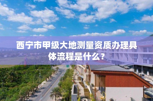 西宁市甲级大地测量资质办理具体流程是什么？