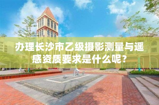 办理长沙市乙级摄影测量与遥感资质要求是什么呢？