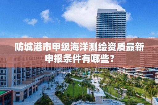 防城港市甲级海洋测绘资质最新申报条件有哪些？