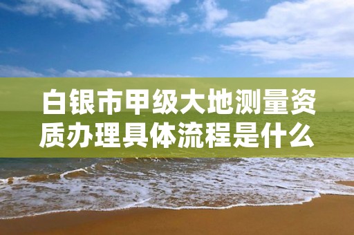 白银市甲级大地测量资质办理具体流程是什么？