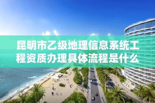 昆明市乙级地理信息系统工程资质办理具体流程是什么？