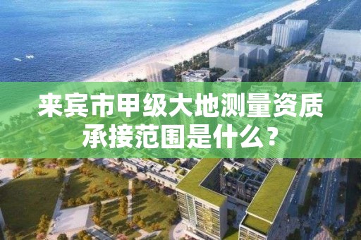 来宾市甲级大地测量资质承接范围是什么？