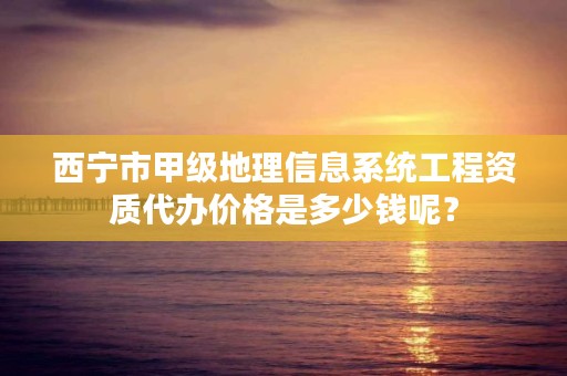 西宁市甲级地理信息系统工程资质代办价格是多少钱呢？