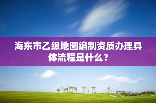 海东市乙级地图编制资质办理具体流程是什么？