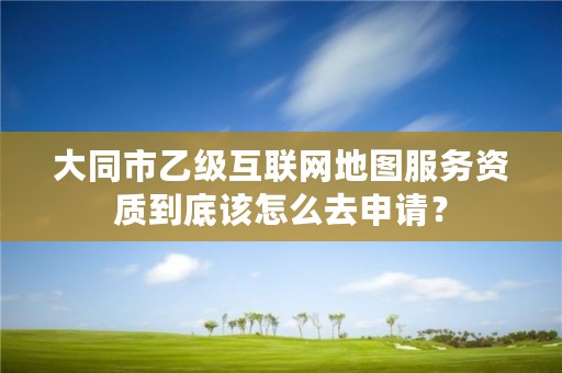 大同市乙级互联网地图服务资质到底该怎么去申请？