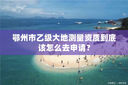 鄂州市乙级大地测量资质到底该怎么去申请？