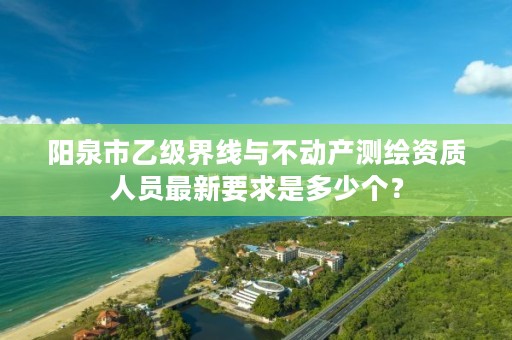 阳泉市乙级界线与不动产测绘资质人员最新要求是多少个？