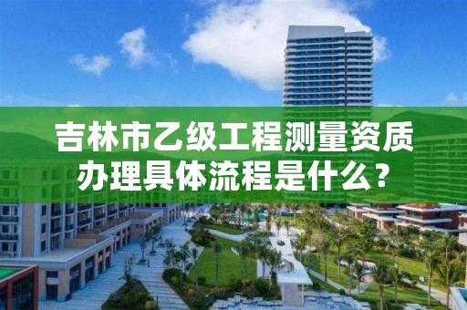 吉林市乙级工程测量资质办理具体流程是什么？