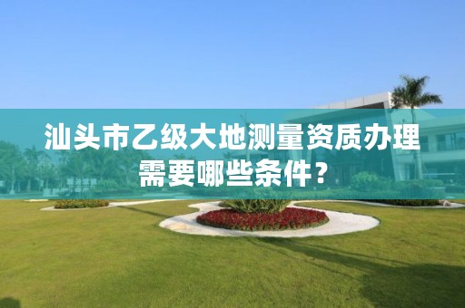 汕头市乙级大地测量资质办理需要哪些条件？