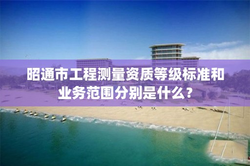 昭通市工程测量资质等级标准和业务范围分别是什么？