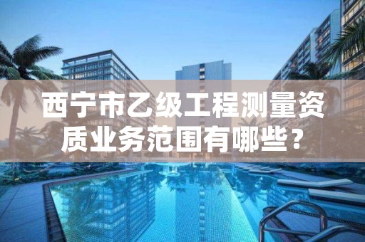 西宁市乙级工程测量资质业务范围有哪些？