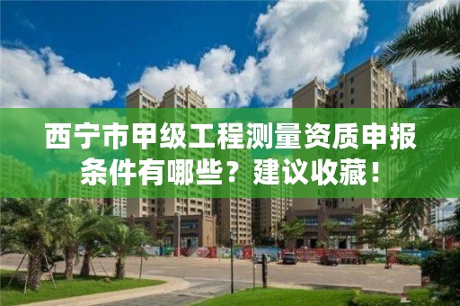 西宁市甲级工程测量资质申报条件有哪些？建议收藏！