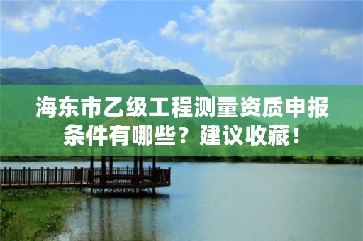 海东市乙级工程测量资质申报条件有哪些？建议收藏！