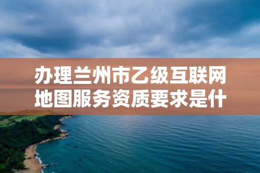 办理兰州市乙级互联网地图服务资质要求是什么呢？