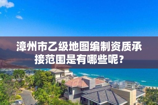 漳州市乙级地图编制资质承接范围是有哪些呢？